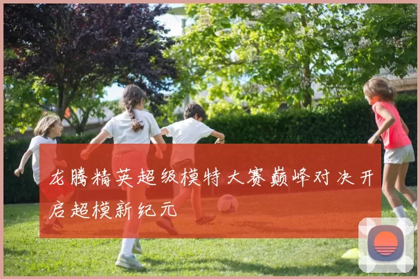 龙腾精英超级模特大赛巅峰对决开启超模新纪元