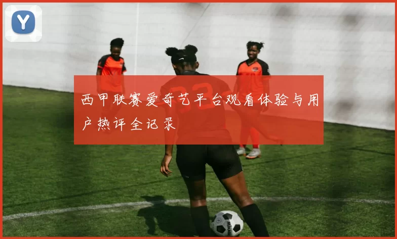 西甲联赛爱奇艺平台观看体验与用户热评全记录