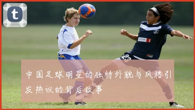 中国足球明星的独特外貌与风格引发热议的背后故事