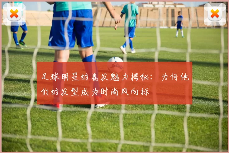 足球明星的卷发魅力揭秘：为何他们的发型成为时尚风向标