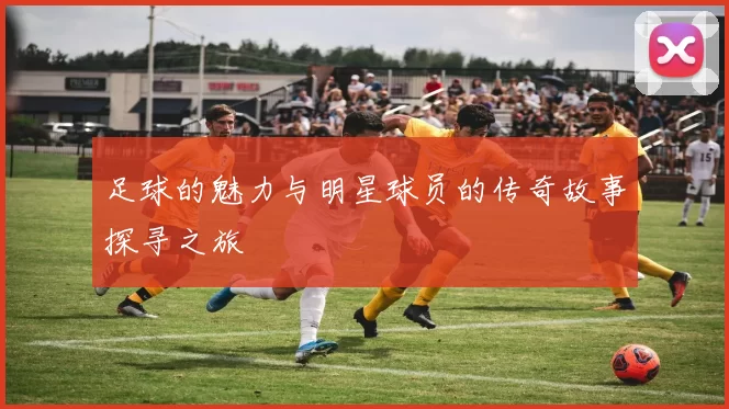 足球的魅力与明星球员的传奇故事探寻之旅