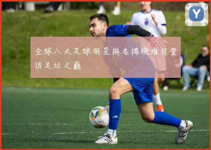 全球八大足球明星排名揭晓谁将登顶足坛之巅
