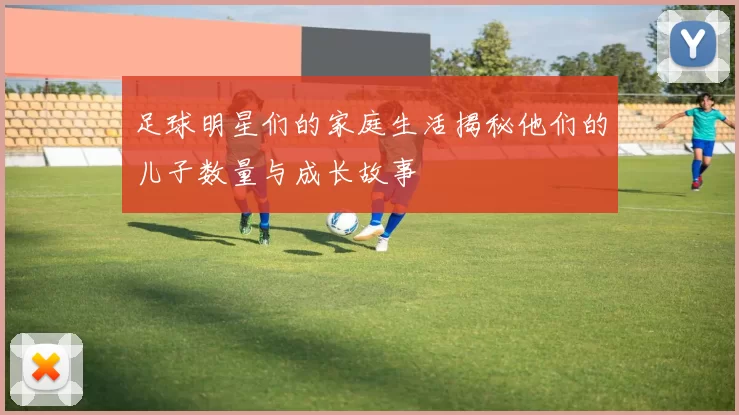 足球明星们的家庭生活揭秘他们的儿子数量与成长故事