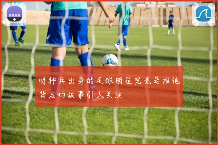 特种兵出身的足球明星究竟是谁他背后的故事引人关注