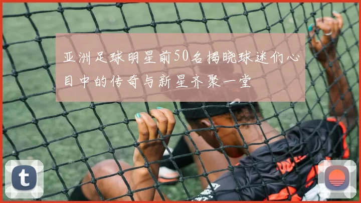 亚洲足球明星前50名揭晓球迷们心目中的传奇与新星齐聚一堂