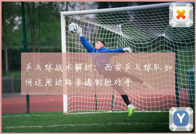 乒乓球战术解析：西安乒乓球队如何运用边路渗透制胜对手