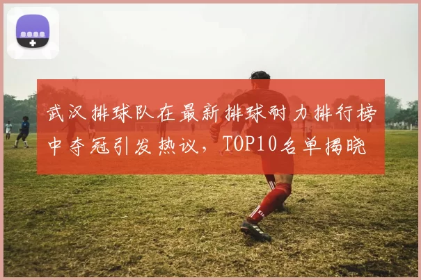 武汉排球队在最新排球耐力排行榜中夺冠引发热议，TOP10名单揭晓
