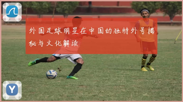 外国足球明星在中国的独特外号揭秘与文化解读
