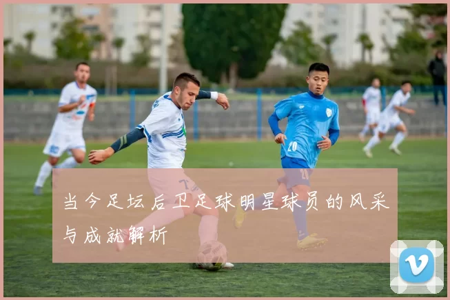 当今足坛后卫足球明星球员的风采与成就解析