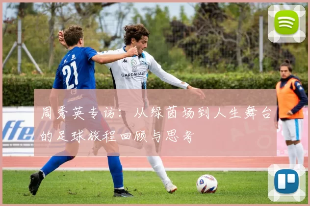 周秀英专访：从绿茵场到人生舞台的足球旅程回顾与思考