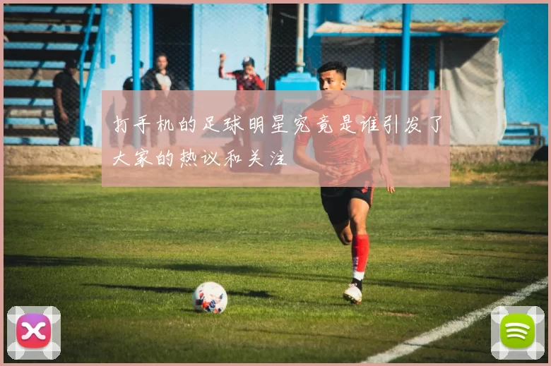 打手机的足球明星究竟是谁引发了大家的热议和关注