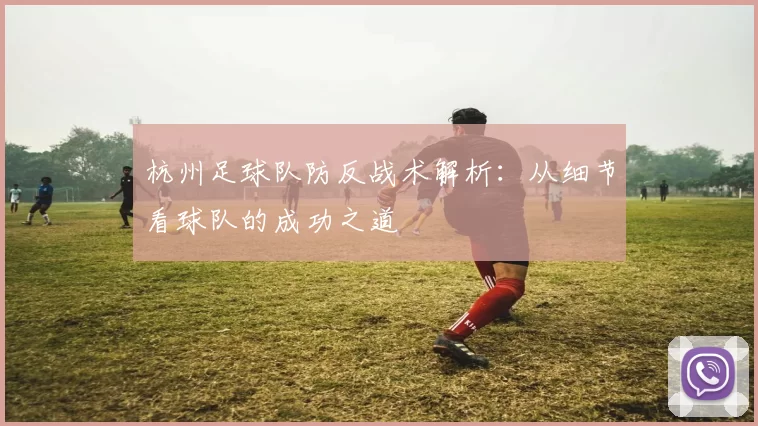 杭州足球队防反战术解析：从细节看球队的成功之道
