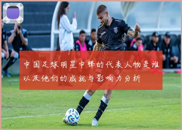 中国足球明星中锋的代表人物是谁以及他们的成就与影响力分析