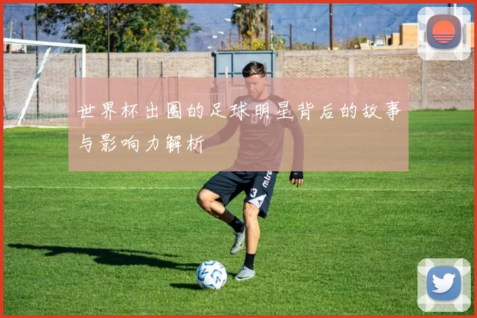 世界杯出圈的足球明星背后的故事与影响力解析