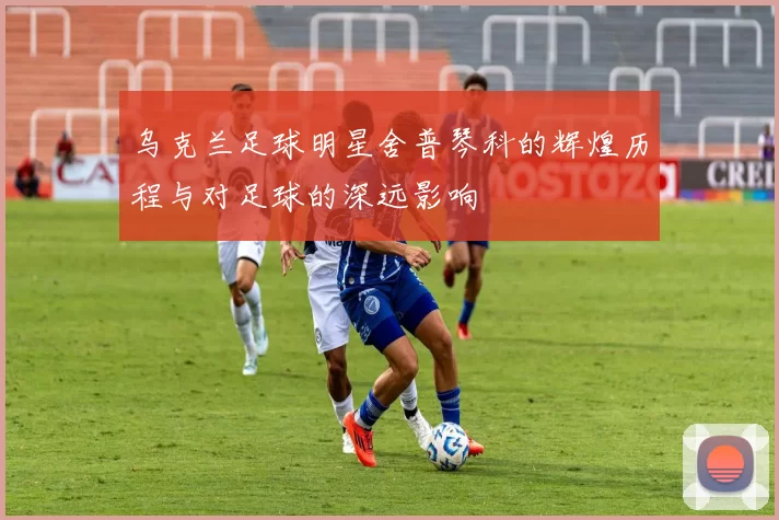 乌克兰足球明星舍普琴科的辉煌历程与对足球的深远影响