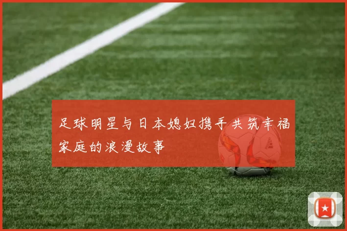 足球明星与日本媳妇携手共筑幸福家庭的浪漫故事