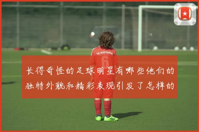 长得奇怪的足球明星有哪些他们的独特外貌和精彩表现引发了怎样的关注