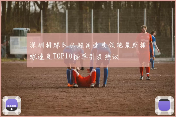 深圳排球队以超高速度领跑最新排球速度TOP10榜单引发热议