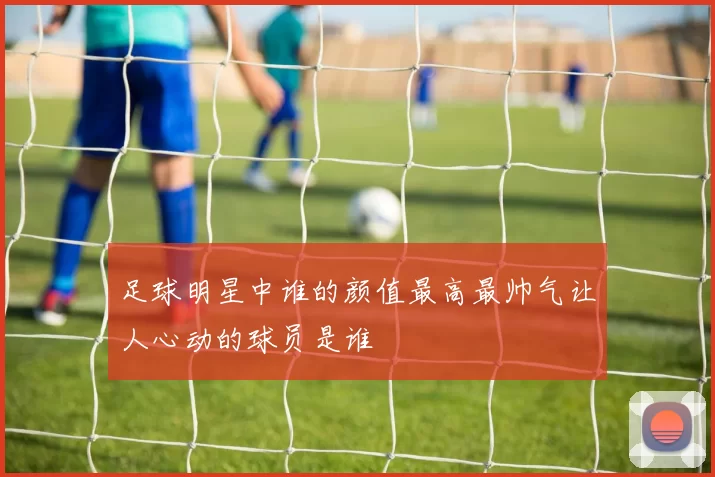 足球明星中谁的颜值最高最帅气让人心动的球员是谁