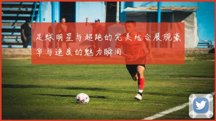足球明星与超跑的完美结合展现豪华与速度的魅力瞬间