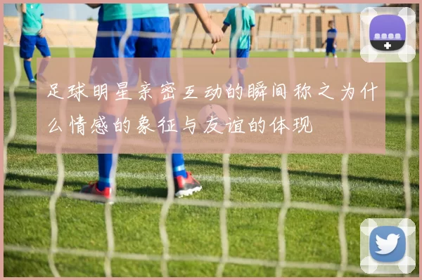 足球明星亲密互动的瞬间称之为什么情感的象征与友谊的体现
