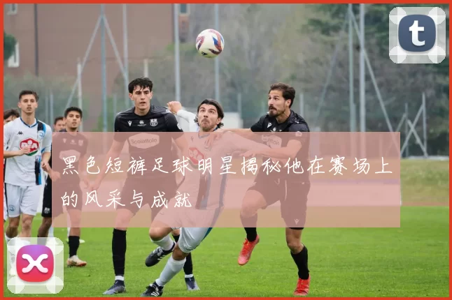 黑色短裤足球明星揭秘他在赛场上的风采与成就