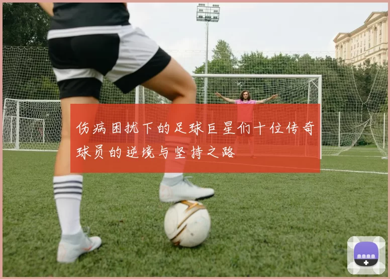 伤病困扰下的足球巨星们十位传奇球员的逆境与坚持之路