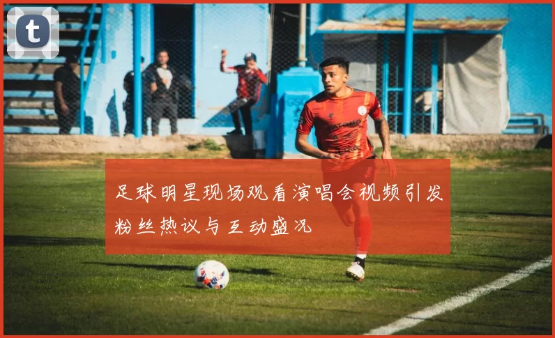 足球明星现场观看演唱会视频引发粉丝热议与互动盛况