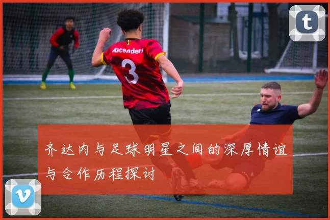 齐达内与足球明星之间的深厚情谊与合作历程探讨