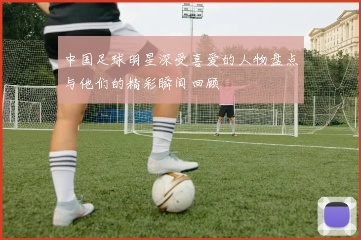 中国足球明星深受喜爱的人物盘点与他们的精彩瞬间回顾
