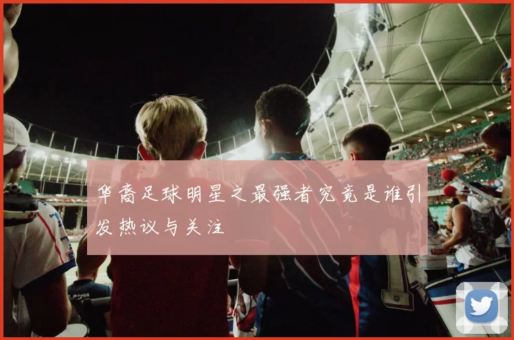 华裔足球明星之最强者究竟是谁引发热议与关注