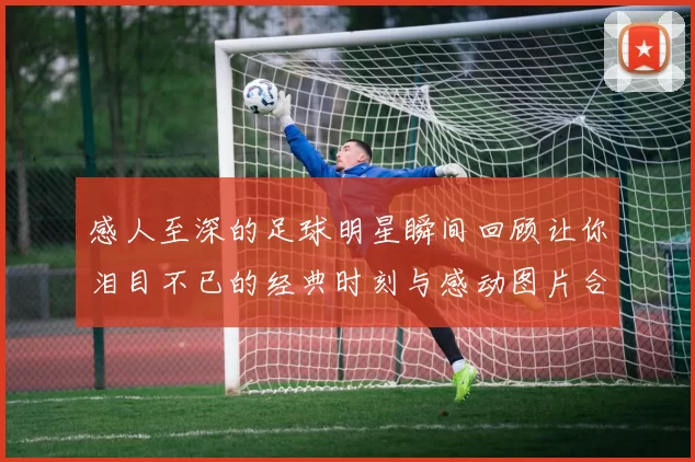 感人至深的足球明星瞬间回顾让你泪目不已的经典时刻与感动图片合集