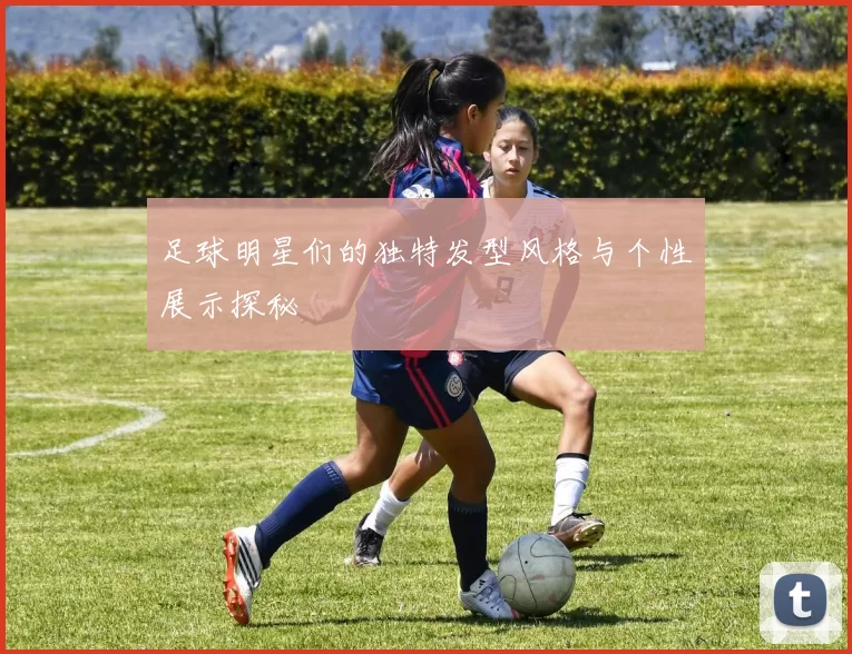 足球明星们的独特发型风格与个性展示探秘